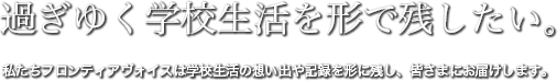 過ぎゆく学校生活を形で残したい。